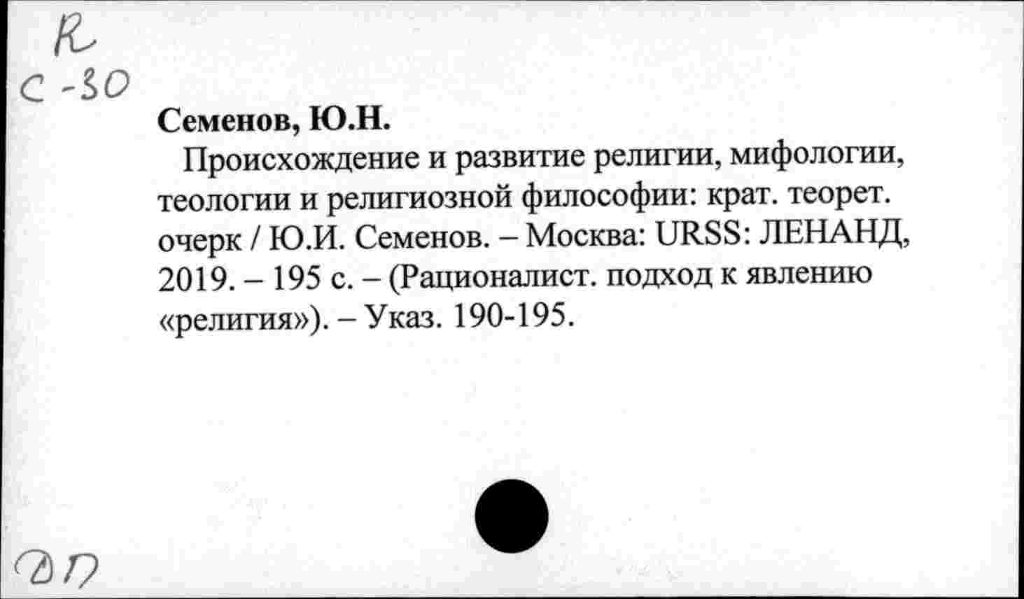 ﻿£• с -io
Семенов, Ю.Н.
Происхождение и развитие религии, мифологии, теологии и религиозной философии: крат, теорет. очерк / Ю.И. Семенов. - Москва: URSS: ЛЕНАНД, 2019. - 195 с. - (Рационалист, подход к явлению «религия»). - Указ. 190-195.
<2)7?